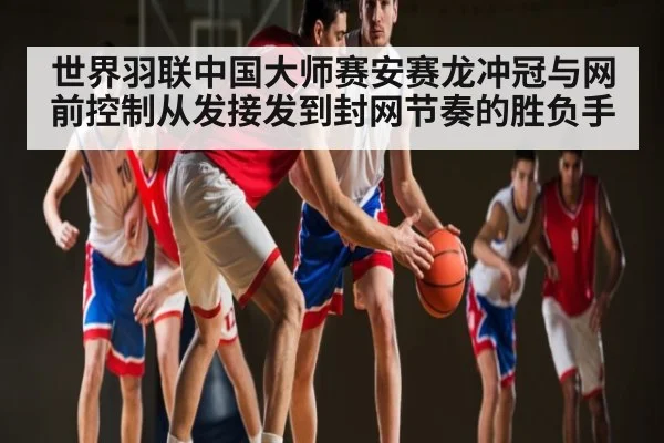 世界羽联中国大师赛安赛龙冲冠与网前控制从发接发到封网节奏的胜负手 - kaiyun